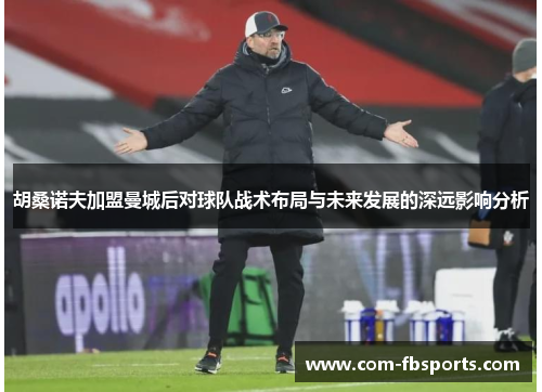 胡桑诺夫加盟曼城后对球队战术布局与未来发展的深远影响分析 胡桑诺夫加盟曼城后对球队战术布局与未来发展的深远影响分析