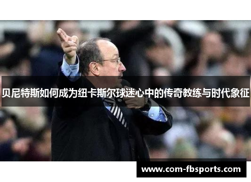 贝尼特斯如何成为纽卡斯尔球迷心中的传奇教练与时代象征