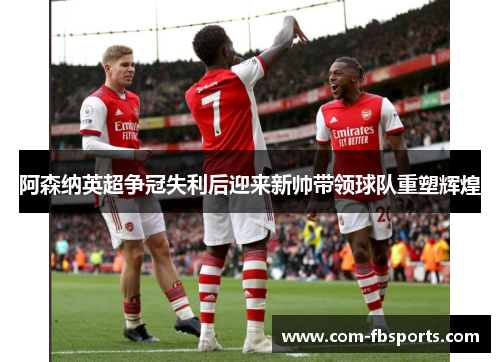 阿森纳英超争冠失利后迎来新帅带领球队重塑辉煌